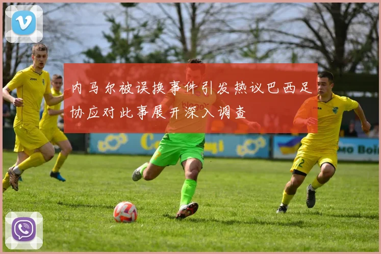 内马尔被误换事件引发热议巴西足协应对此事展开深入调查