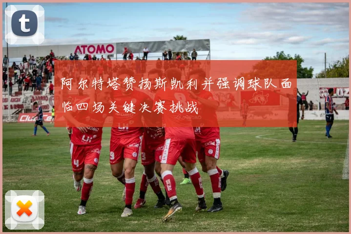 阿尔特塔赞扬斯凯利并强调球队面临四场关键决赛挑战