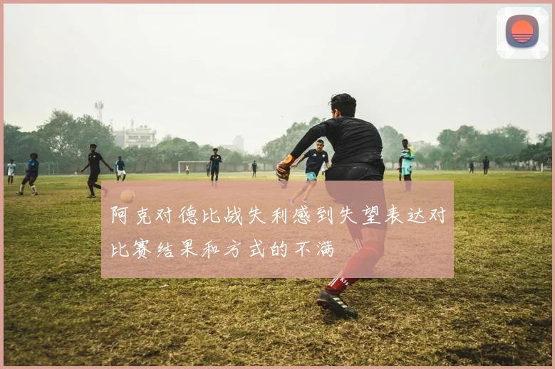 阿克对德比战失利感到失望表达对比赛结果和方式的不满
