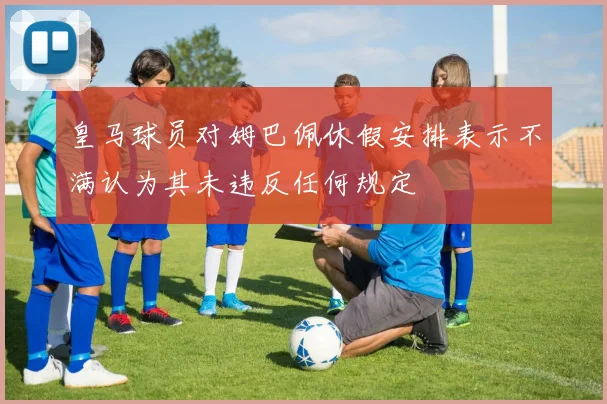 皇马球员对姆巴佩休假安排表示不满认为其未违反任何规定