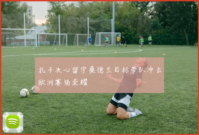 扎卡决心留守桑德兰目标带队冲击欧洲赛场荣耀