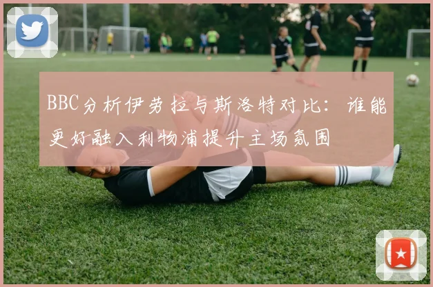 BBC分析伊劳拉与斯洛特对比：谁能更好融入利物浦提升主场氛围