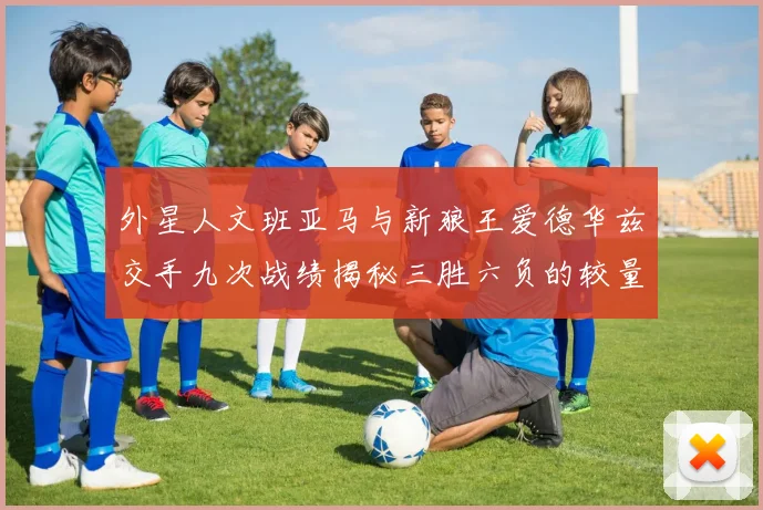 外星人文班亚马与新狼王爱德华兹交手九次战绩揭秘三胜六负的较量分析