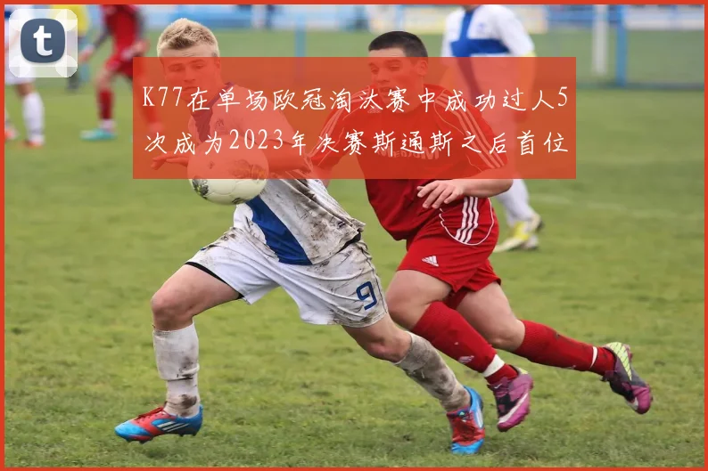 K77在单场欧冠淘汰赛中成功过人5次成为2023年决赛斯通斯之后首位球员
