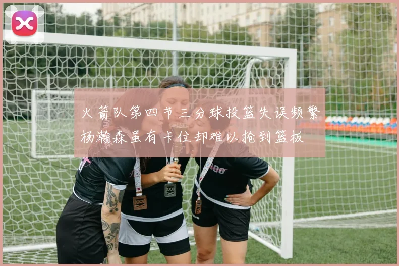 火箭队第四节三分球投篮失误频繁杨瀚森虽有卡位却难以抢到篮板
