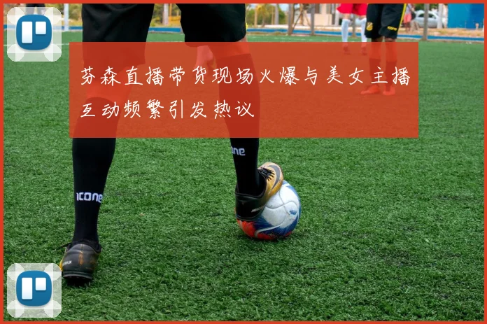 芬森直播带货现场火爆与美女主播互动频繁引发热议