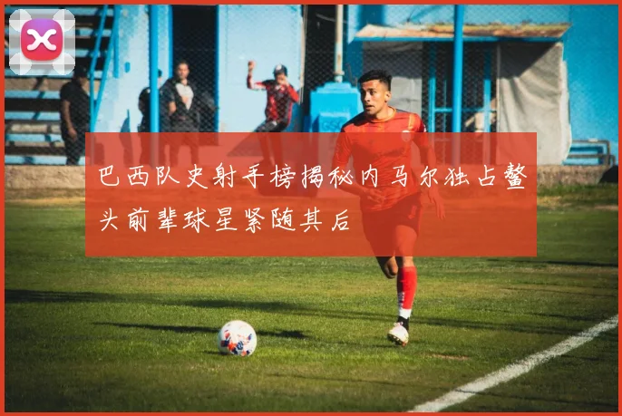 巴西队史射手榜揭秘内马尔独占鳌头前辈球星紧随其后