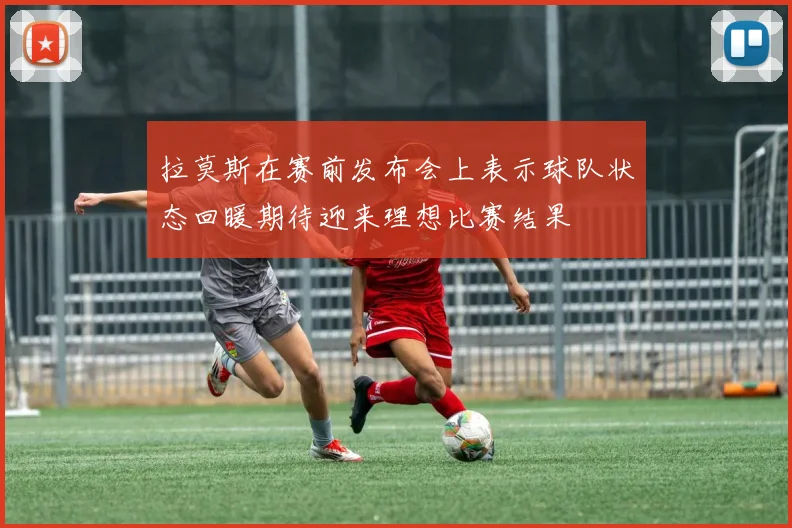 拉莫斯在赛前发布会上表示球队状态回暖期待迎来理想比赛结果