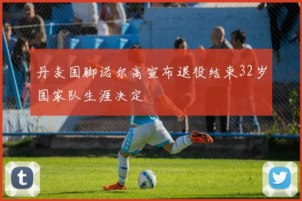 丹麦国脚诺尔高宣布退役结束32岁国家队生涯决定