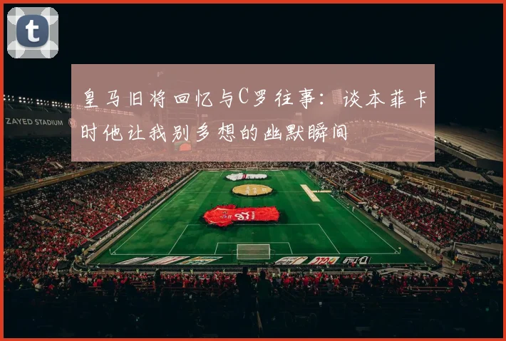 皇马旧将回忆与C罗往事：谈本菲卡时他让我别多想的幽默瞬间