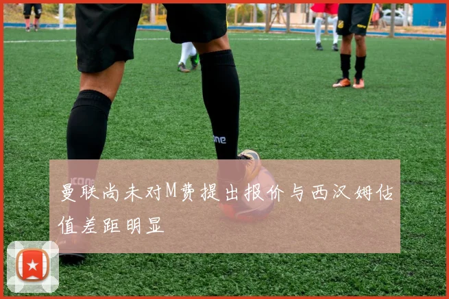 曼联尚未对M费提出报价与西汉姆估值差距明显