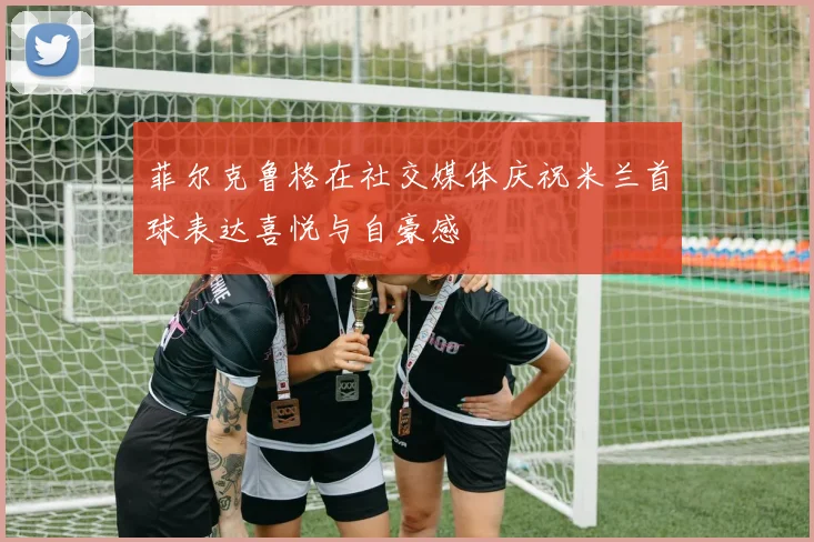 菲尔克鲁格在社交媒体庆祝米兰首球表达喜悦与自豪感