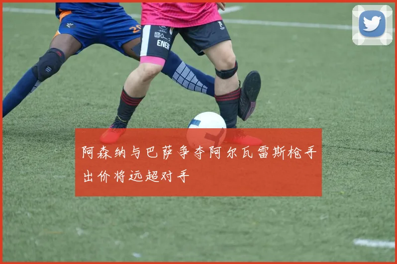 阿森纳与巴萨争夺阿尔瓦雷斯枪手出价将远超对手