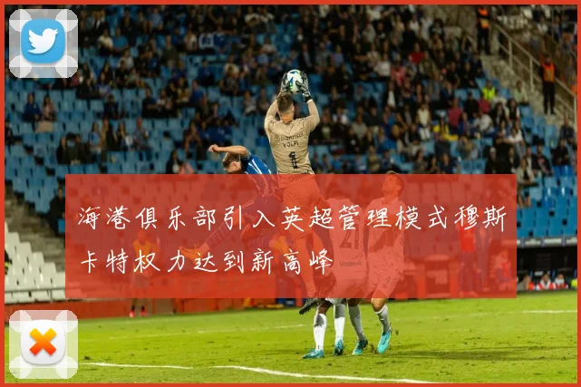 海港俱乐部引入英超管理模式穆斯卡特权力达到新高峰