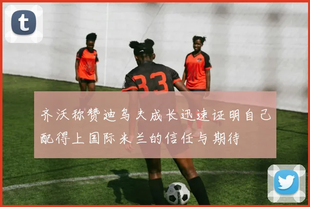 齐沃称赞迪乌夫成长迅速证明自己配得上国际米兰的信任与期待